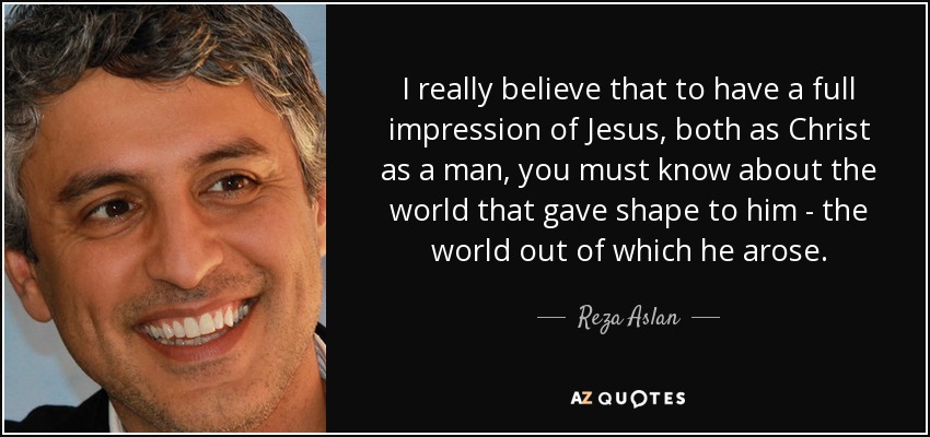I really believe that to have a full impression of Jesus, both as Christ as a man, you must know about the world that gave shape to him - the world out of which he arose. - Reza Aslan