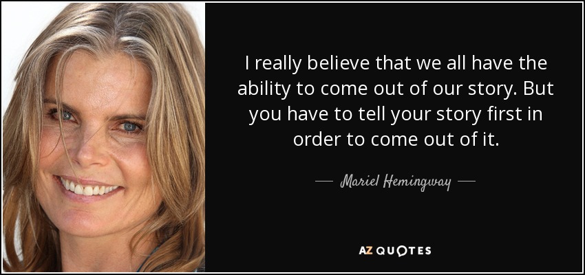 I really believe that we all have the ability to come out of our story. But you have to tell your story first in order to come out of it. - Mariel Hemingway