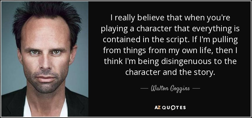 I really believe that when you're playing a character that everything is contained in the script. If I'm pulling from things from my own life, then I think I'm being disingenuous to the character and the story. - Walton Goggins