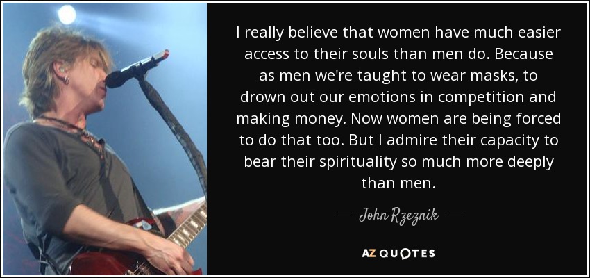I really believe that women have much easier access to their souls than men do. Because as men we're taught to wear masks, to drown out our emotions in competition and making money. Now women are being forced to do that too. But I admire their capacity to bear their spirituality so much more deeply than men. - John Rzeznik