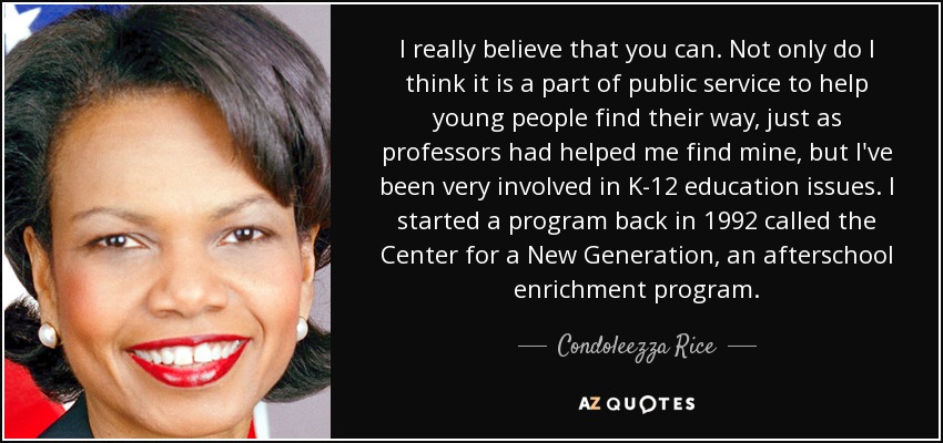 I really believe that you can. Not only do I think it is a part of public service to help young people find their way, just as professors had helped me find mine, but I've been very involved in K-12 education issues. I started a program back in 1992 called the Center for a New Generation, an afterschool enrichment program. - Condoleezza Rice