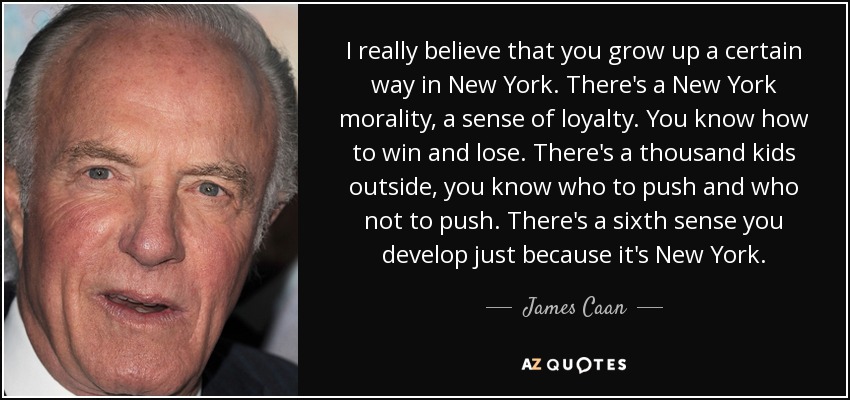 I really believe that you grow up a certain way in New York. There's a New York morality, a sense of loyalty. You know how to win and lose. There's a thousand kids outside, you know who to push and who not to push. There's a sixth sense you develop just because it's New York. - James Caan