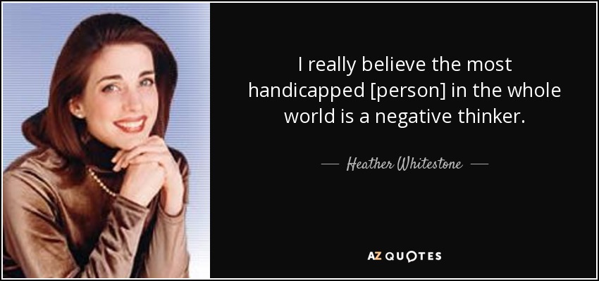 I really believe the most handicapped [person] in the whole world is a negative thinker. - Heather Whitestone