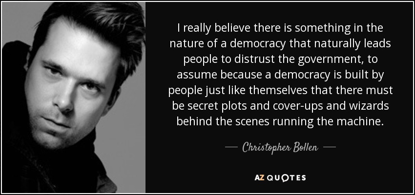 I really believe there is something in the nature of a democracy that naturally leads people to distrust the government, to assume because a democracy is built by people just like themselves that there must be secret plots and cover-ups and wizards behind the scenes running the machine. - Christopher Bollen