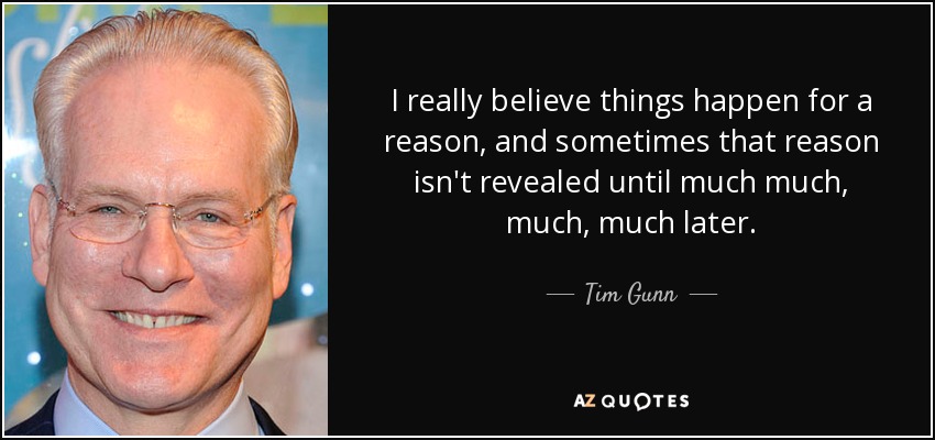 I really believe things happen for a reason, and sometimes that reason isn't revealed until much much, much, much later. - Tim Gunn