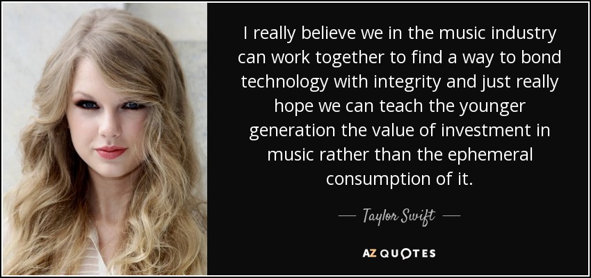 I really believe we in the music industry can work together to find a way to bond technology with integrity and just really hope we can teach the younger generation the value of investment in music rather than the ephemeral consumption of it. - Taylor Swift