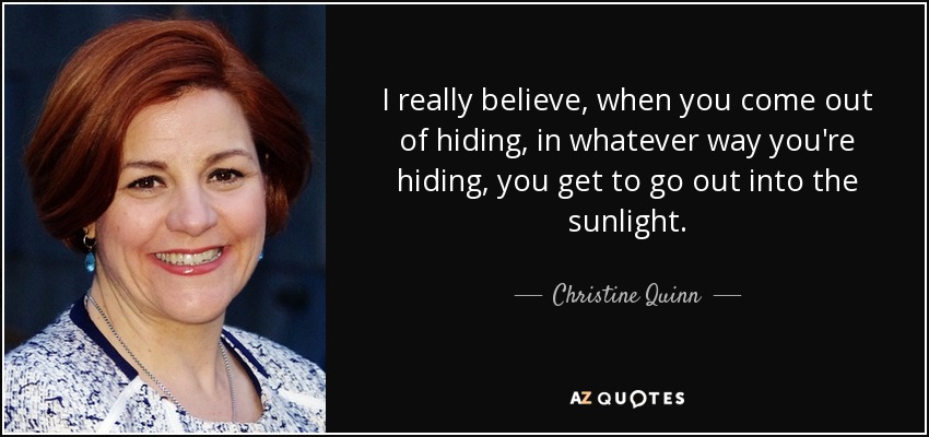 I really believe, when you come out of hiding, in whatever way you're hiding, you get to go out into the sunlight. - Christine Quinn