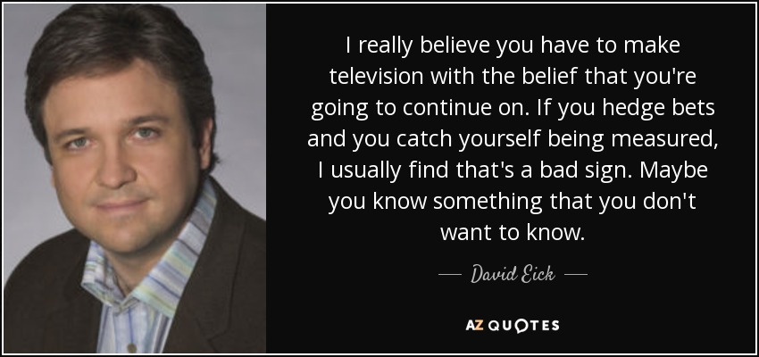 I really believe you have to make television with the belief that you're going to continue on. If you hedge bets and you catch yourself being measured, I usually find that's a bad sign. Maybe you know something that you don't want to know. - David Eick
