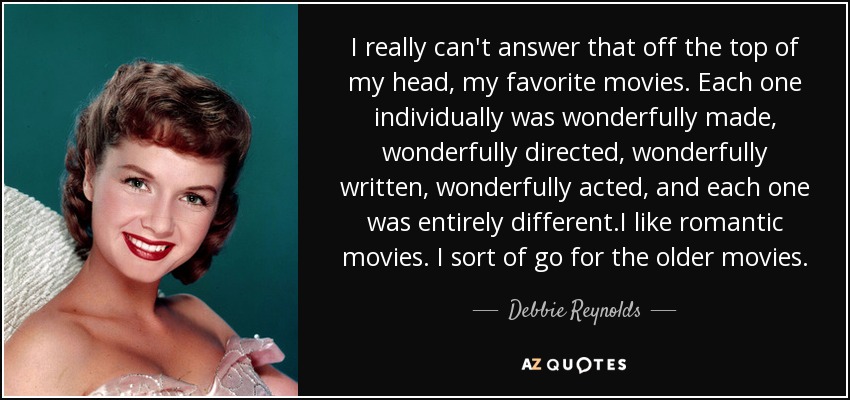 I really can't answer that off the top of my head, my favorite movies. Each one individually was wonderfully made, wonderfully directed, wonderfully written, wonderfully acted, and each one was entirely different.I like romantic movies. I sort of go for the older movies. - Debbie Reynolds