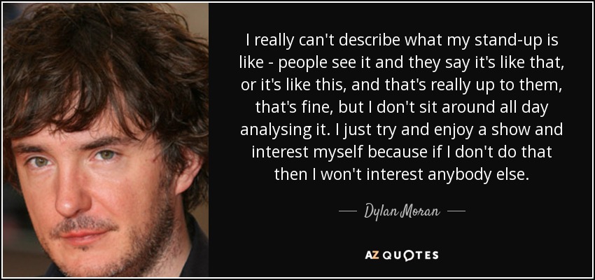 I really can't describe what my stand-up is like - people see it and they say it's like that, or it's like this, and that's really up to them, that's fine, but I don't sit around all day analysing it. I just try and enjoy a show and interest myself because if I don't do that then I won't interest anybody else. - Dylan Moran