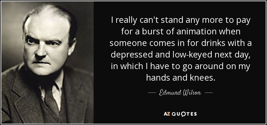 I really can't stand any more to pay for a burst of animation when someone comes in for drinks with a depressed and low-keyed next day, in which I have to go around on my hands and knees. - Edmund Wilson