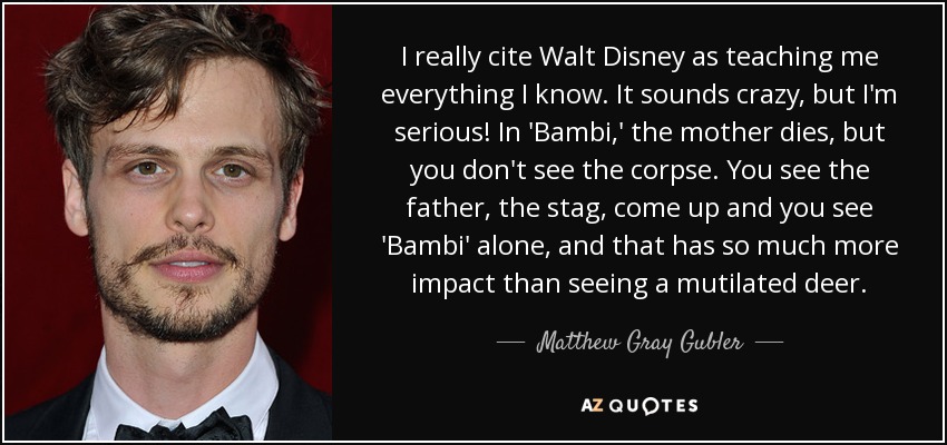I really cite Walt Disney as teaching me everything I know. It sounds crazy, but I'm serious! In 'Bambi,' the mother dies, but you don't see the corpse. You see the father, the stag, come up and you see 'Bambi' alone, and that has so much more impact than seeing a mutilated deer. - Matthew Gray Gubler