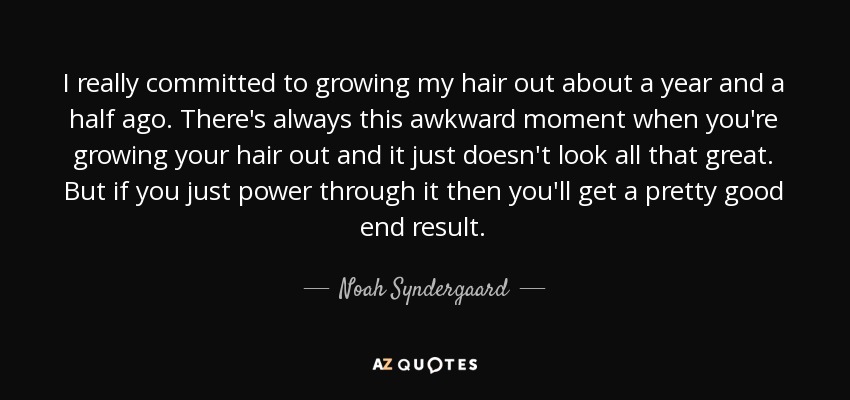 I really committed to growing my hair out about a year and a half ago. There's always this awkward moment when you're growing your hair out and it just doesn't look all that great. But if you just power through it then you'll get a pretty good end result. - Noah Syndergaard