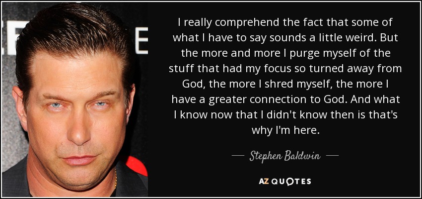 I really comprehend the fact that some of what I have to say sounds a little weird. But the more and more I purge myself of the stuff that had my focus so turned away from God, the more I shred myself, the more I have a greater connection to God. And what I know now that I didn't know then is that's why I'm here. - Stephen Baldwin