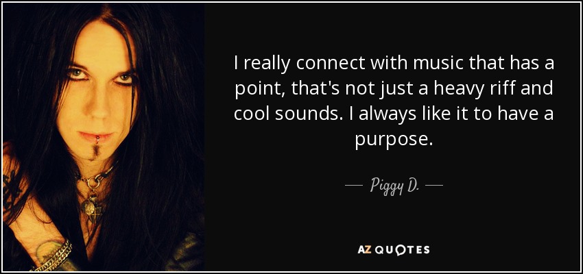 I really connect with music that has a point, that's not just a heavy riff and cool sounds. I always like it to have a purpose. - Piggy D.
