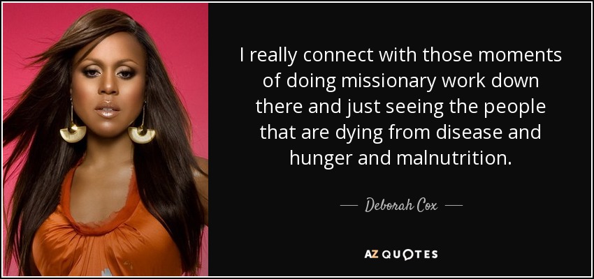 I really connect with those moments of doing missionary work down there and just seeing the people that are dying from disease and hunger and malnutrition. - Deborah Cox