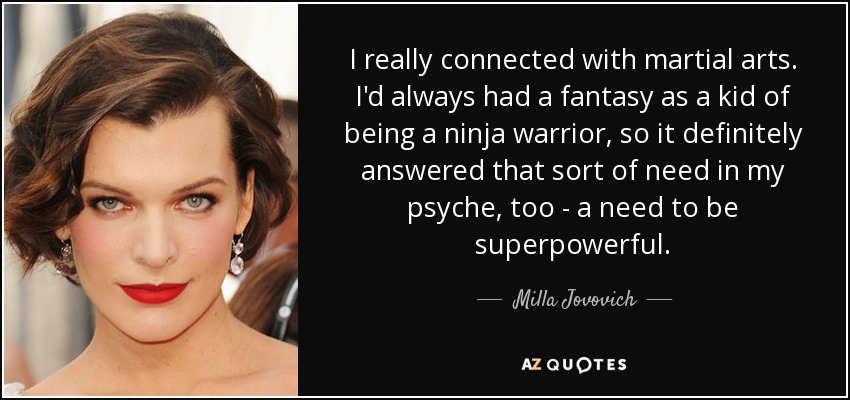 I really connected with martial arts. I'd always had a fantasy as a kid of being a ninja warrior, so it definitely answered that sort of need in my psyche, too - a need to be superpowerful. - Milla Jovovich