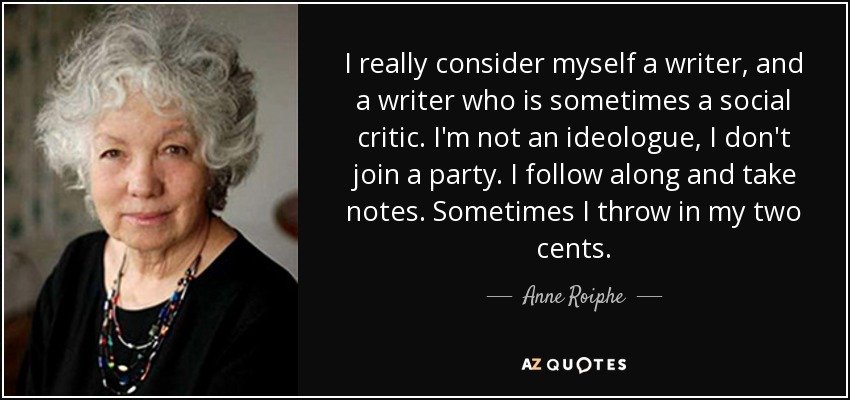 I really consider myself a writer, and a writer who is sometimes a social critic. I'm not an ideologue, I don't join a party. I follow along and take notes. Sometimes I throw in my two cents. - Anne Roiphe