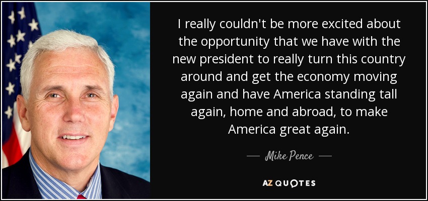 I really couldn't be more excited about the opportunity that we have with the new president to really turn this country around and get the economy moving again and have America standing tall again, home and abroad, to make America great again. - Mike Pence