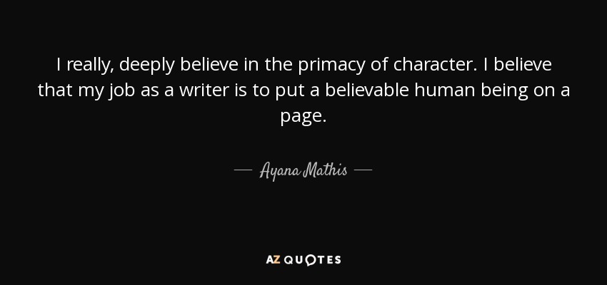 I really, deeply believe in the primacy of character. I believe that my job as a writer is to put a believable human being on a page. - Ayana Mathis