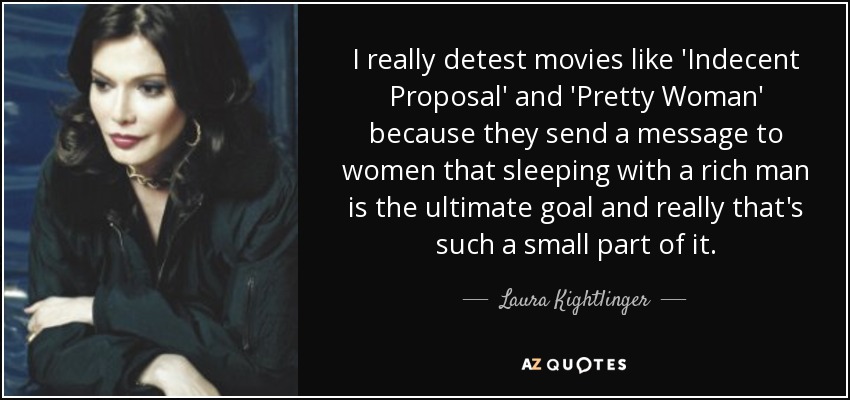 I really detest movies like 'Indecent Proposal' and 'Pretty Woman' because they send a message to women that sleeping with a rich man is the ultimate goal and really that's such a small part of it. - Laura Kightlinger