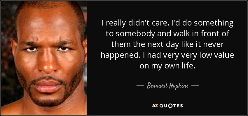 I really didn't care. I'd do something to somebody and walk in front of them the next day like it never happened. I had very very low value on my own life. - Bernard Hopkins