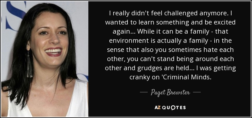 I really didn't feel challenged anymore. I wanted to learn something and be excited again... While it can be a family - that environment is actually a family - in the sense that also you sometimes hate each other, you can't stand being around each other and grudges are held... I was getting cranky on 'Criminal Minds. - Paget Brewster