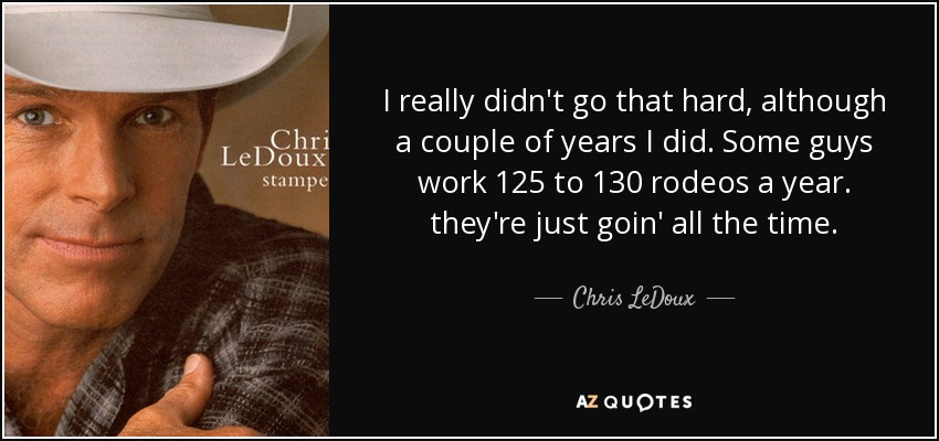 I really didn't go that hard, although a couple of years I did. Some guys work 125 to 130 rodeos a year. they're just goin' all the time. - Chris LeDoux