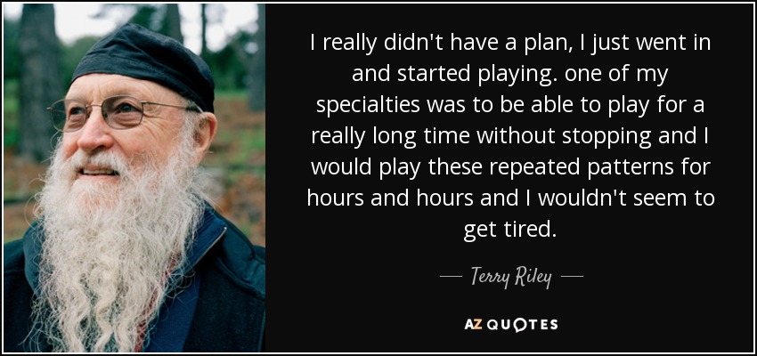 I really didn't have a plan, I just went in and started playing. one of my specialties was to be able to play for a really long time without stopping and I would play these repeated patterns for hours and hours and I wouldn't seem to get tired. - Terry Riley