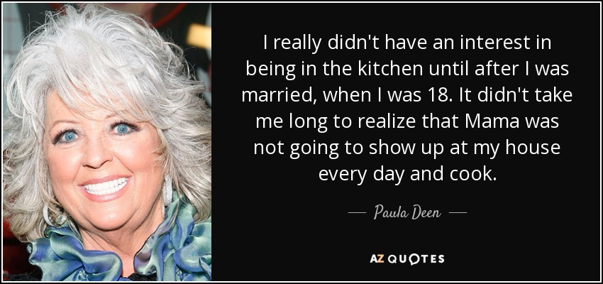 I really didn't have an interest in being in the kitchen until after I was married, when I was 18. It didn't take me long to realize that Mama was not going to show up at my house every day and cook. - Paula Deen