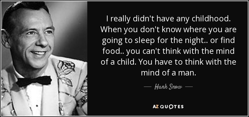 I really didn't have any childhood. When you don't know where you are going to sleep for the night.. or find food.. you can't think with the mind of a child. You have to think with the mind of a man. - Hank Snow