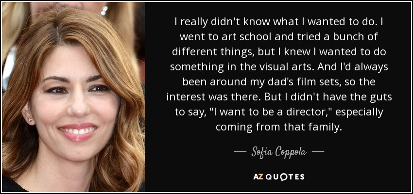 I really didn't know what I wanted to do. I went to art school and tried a bunch of different things, but I knew I wanted to do something in the visual arts. And I'd always been around my dad's film sets, so the interest was there. But I didn't have the guts to say, 