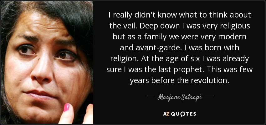 I really didn't know what to think about the veil. Deep down I was very religious but as a family we were very modern and avant-garde. I was born with religion. At the age of six I was already sure I was the last prophet. This was few years before the revolution. - Marjane Satrapi