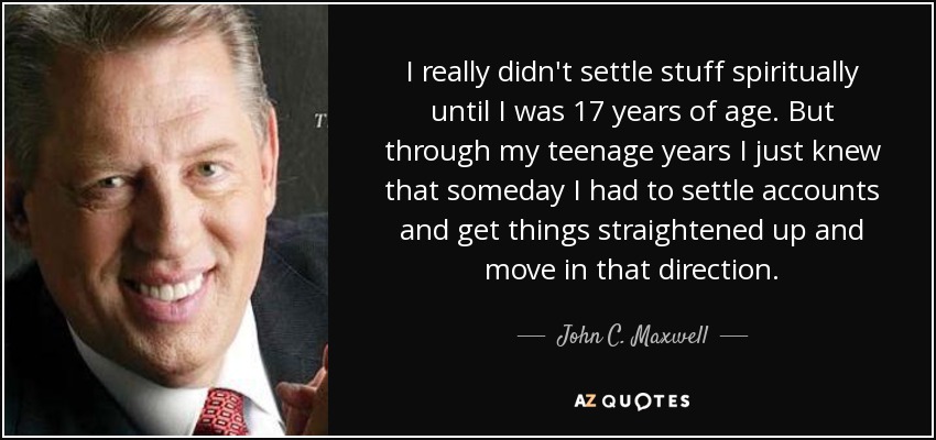 I really didn't settle stuff spiritually until I was 17 years of age. But through my teenage years I just knew that someday I had to settle accounts and get things straightened up and move in that direction. - John C. Maxwell