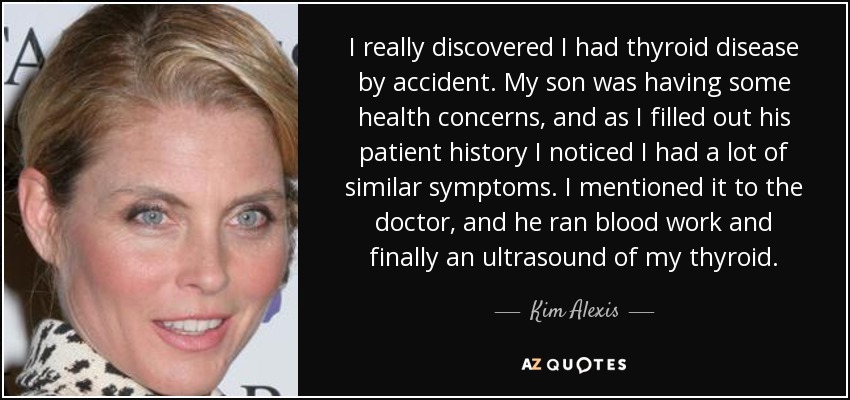 I really discovered I had thyroid disease by accident. My son was having some health concerns, and as I filled out his patient history I noticed I had a lot of similar symptoms. I mentioned it to the doctor, and he ran blood work and finally an ultrasound of my thyroid. - Kim Alexis
