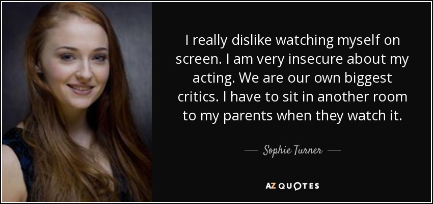 I really dislike watching myself on screen. I am very insecure about my acting. We are our own biggest critics. I have to sit in another room to my parents when they watch it. - Sophie Turner