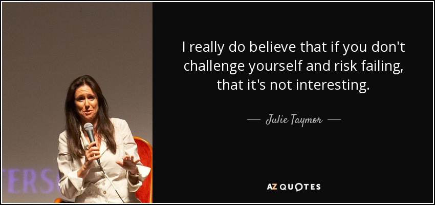 I really do believe that if you don't challenge yourself and risk failing, that it's not interesting. - Julie Taymor