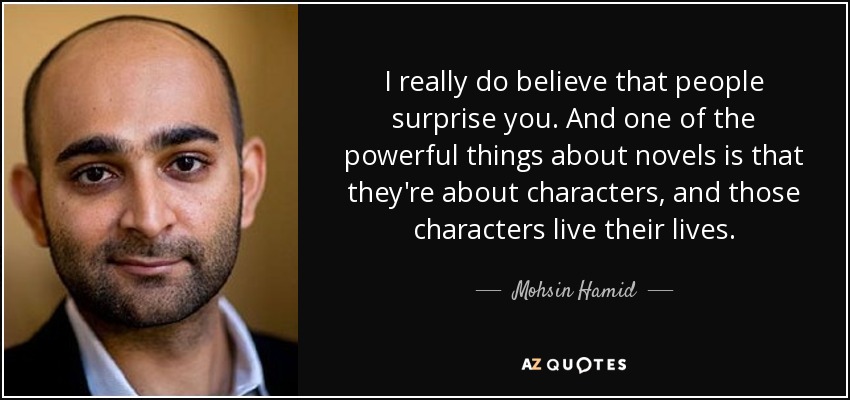 I really do believe that people surprise you. And one of the powerful things about novels is that they're about characters, and those characters live their lives. - Mohsin Hamid