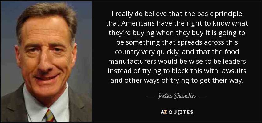 I really do believe that the basic principle that Americans have the right to know what they're buying when they buy it is going to be something that spreads across this country very quickly, and that the food manufacturers would be wise to be leaders instead of trying to block this with lawsuits and other ways of trying to get their way. - Peter Shumlin