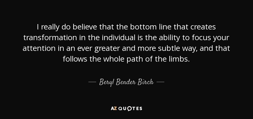 I really do believe that the bottom line that creates transformation in the individual is the ability to focus your attention in an ever greater and more subtle way, and that follows the whole path of the limbs. - Beryl Bender Birch