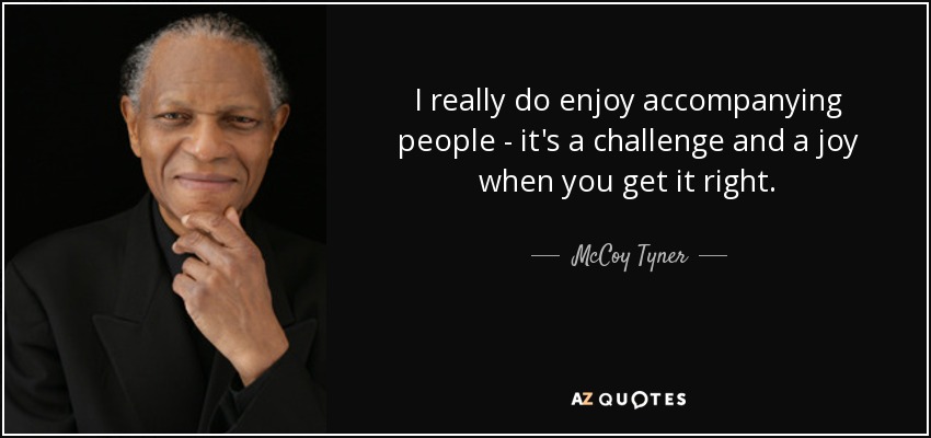 I really do enjoy accompanying people - it's a challenge and a joy when you get it right. - McCoy Tyner