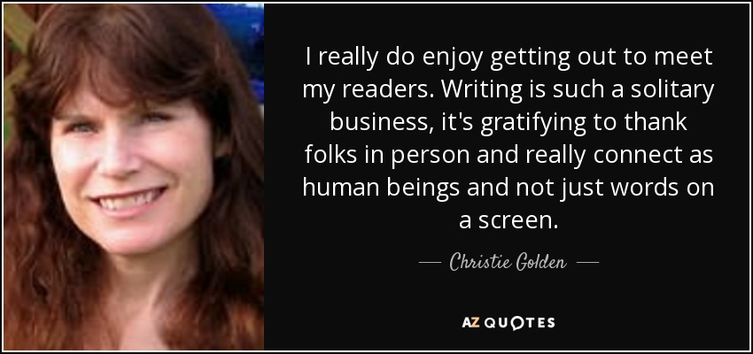 I really do enjoy getting out to meet my readers. Writing is such a solitary business, it's gratifying to thank folks in person and really connect as human beings and not just words on a screen. - Christie Golden