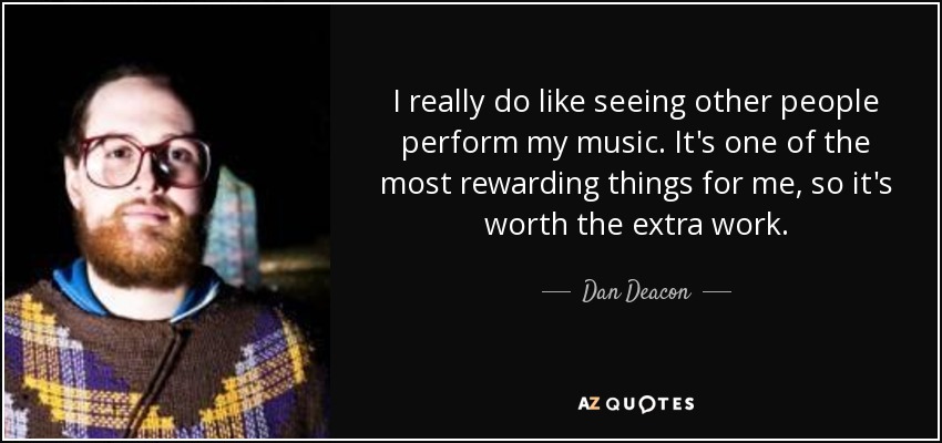 I really do like seeing other people perform my music. It's one of the most rewarding things for me, so it's worth the extra work. - Dan Deacon