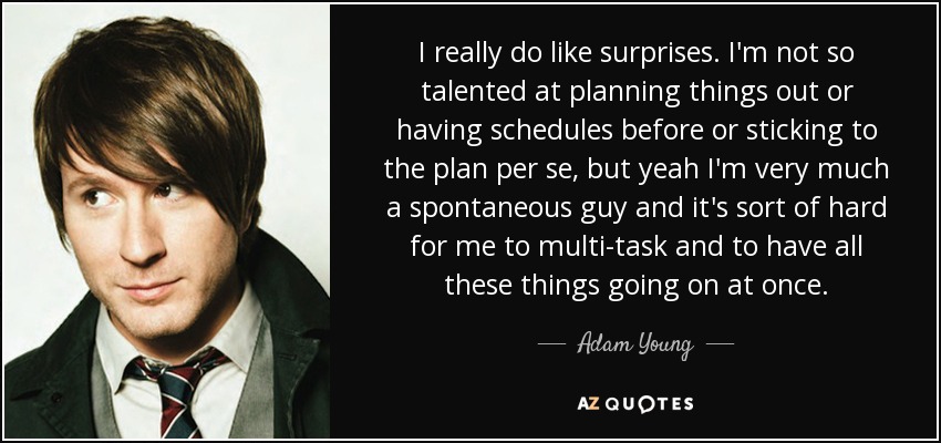 I really do like surprises. I'm not so talented at planning things out or having schedules before or sticking to the plan per se, but yeah I'm very much a spontaneous guy and it's sort of hard for me to multi-task and to have all these things going on at once. - Adam Young