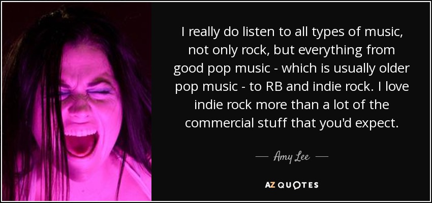 I really do listen to all types of music, not only rock, but everything from good pop music - which is usually older pop music - to RB and indie rock. I love indie rock more than a lot of the commercial stuff that you'd expect. - Amy Lee