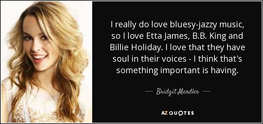 I really do love bluesy-jazzy music, so I love Etta James, B.B. King and Billie Holiday. I love that they have soul in their voices - I think that's something important is having. - Bridgit Mendler