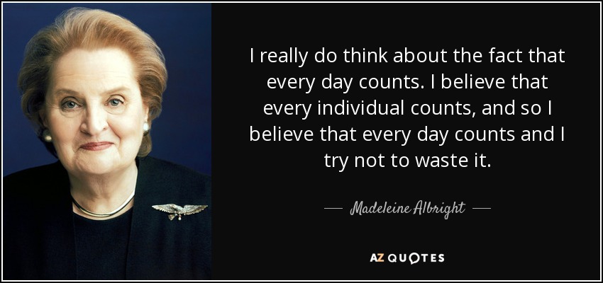 I really do think about the fact that every day counts. I believe that every individual counts, and so I believe that every day counts and I try not to waste it. - Madeleine Albright