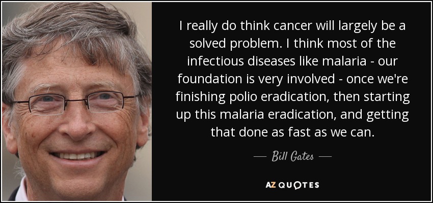 I really do think cancer will largely be a solved problem. I think most of the infectious diseases like malaria - our foundation is very involved - once we're finishing polio eradication, then starting up this malaria eradication, and getting that done as fast as we can. - Bill Gates