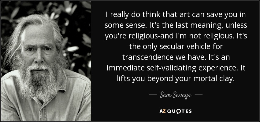 I really do think that art can save you in some sense. It's the last meaning, unless you're religious-and I'm not religious. It's the only secular vehicle for transcendence we have. It's an immediate self-validating experience. It lifts you beyond your mortal clay. - Sam Savage