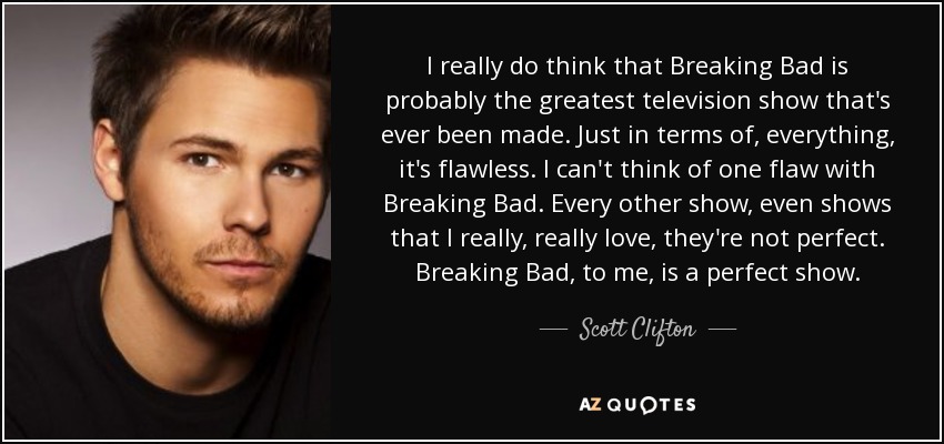 I really do think that Breaking Bad is probably the greatest television show that's ever been made. Just in terms of, everything, it's flawless. I can't think of one flaw with Breaking Bad. Every other show, even shows that I really, really love, they're not perfect. Breaking Bad, to me, is a perfect show. - Scott Clifton